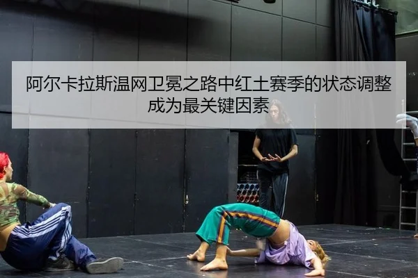 阿尔卡拉斯温网卫冕之路中红土赛季的状态调整成为最关键因素