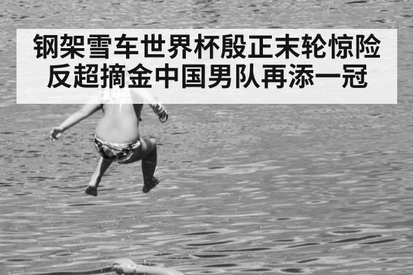 钢架雪车世界杯殷正末轮惊险反超摘金中国男队再添一冠