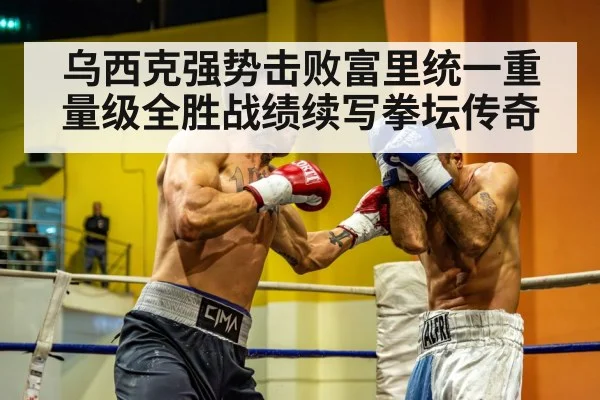 乌西克强势击败富里统一重量级全胜战绩续写拳坛传奇